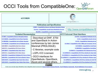 OCCI Tools from CompatibleOne:



                                                          http://www.compatibleone.fr


                            - Described at OWF, ETSI
                            and OpenStack In Action
                            conferences by Iain James
                            Marshall (PROLOGUE).
                            - C libraries, example code
                            - LGPL+CC Licensed.
                            - OCCI interfaces for
                            OpenNebula, OpenStack,
                            Azure and several others.


   © 2011 Open Grid Forum
                                                                                 27
 