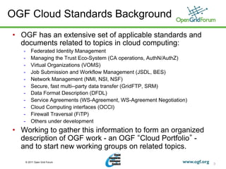 OGF Cloud Standards Background
•  OGF has an extensive set of applicable standards and
   documents related to topics in cloud computing:
   -    Federated Identity Management
   -    Managing the Trust Eco-System (CA operations, AuthN/AuthZ)
   -    Virtual Organizations (VOMS)
   -    Job Submission and Workflow Management (JSDL, BES)
   -    Network Management (NMI, NSI, NSF)
   -    Secure, fast multi--party data transfer (GridFTP, SRM)
   -    Data Format Description (DFDL)
   -    Service Agreements (WS-Agreement, WS-Agreement Negotiation)
   -    Cloud Computing interfaces (OCCI)
   -    Firewall Traversal (FiTP)
   -    Others under development
•  Working to gather this information to form an organized
   description of OGF work - an OGF Cloud Portfolio -
   and to start new working groups on related topics.
    © 2011 Open Grid Forum
                                                                      3
 