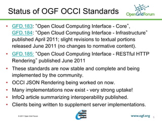 Status of OGF OCCI Standards
•  GFD.183: Open Cloud Computing Interface - Core ,
   GFD.184: Open Cloud Computing Interface - Infrastructure
   published April 2011; slight revisions to textual portions
   released June 2011 (no changes to normative content).
•  GFD.185: Open Cloud Computing Interface - RESTful HTTP
   Rendering published June 2011
•  These standards are now stable and complete and being
   implemented by the community.
•  OCCI JSON Rendering being worked on now.
•  Many implementations now exist - very strong uptake!
•  InfoQ article summarizing interoperability published.
•  Clients being written to supplement server implementations.

     © 2011 Open Grid Forum
                                                                 5
 