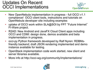 Updates On Recent
OCCI Implementations
 •  New OpenNebula implementation in progress - full OCCI v1.1
    compliance! OCCI client tools, instructions and tutorials on
    OpenNebula developer site including examples
 •  uptake of OCCI work within SLA@SOI by FP7 Future Internet
    FI-Ware project.
 •  R2AD: New Android and JavaFX Cloud Client apps including
    OCCI and CDMI: design done, demos available and beta
    implementation in progress.
 •  occi-py Python framework developed by Ralf Nyren: RDBMs-
    friendly backend; draft JSON rendering implemented and demo
    instance available for testing.
 •  OpenStack implementation code work started, new client and
    server libraries available.
 •  More info at http://occi-wg.org/community/implementations/


     © 2011 Open Grid Forum
                                                                   6
 