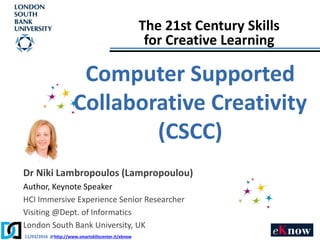 11/03/2016 @http://www.smartskillscenter.it/eknow
Dr Niki Lambropoulos (Lampropoulou)
Author, Keynote Speaker
HCI Immersive Experience Senior Researcher
Visiting @Dept. of Informatics
London South Bank University, UK
The 21st Century Skills
for Creative Learning
Computer Supported
Collaborative Creativity
(CSCC)
 
