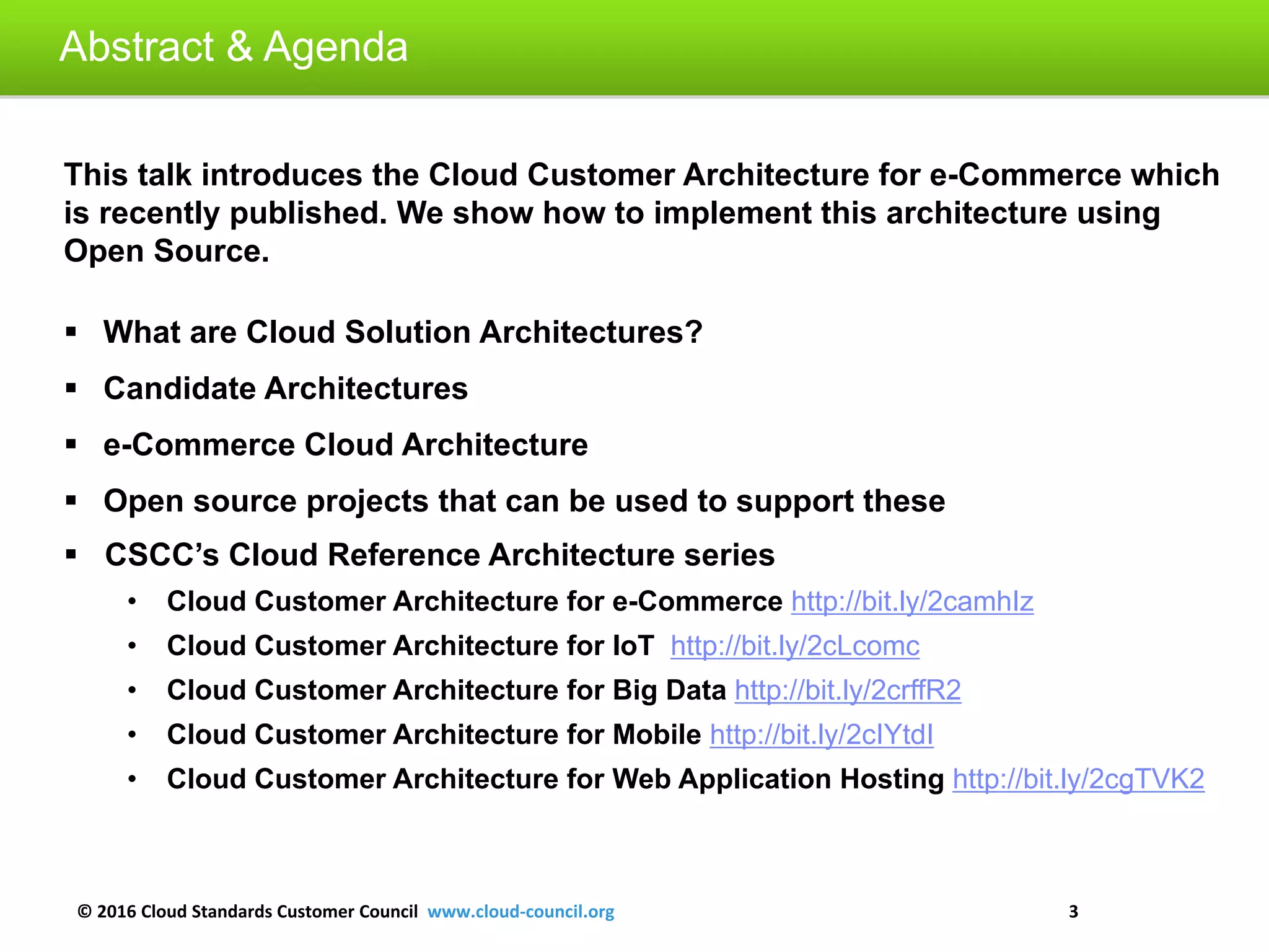 © 2016 Cloud Standards Customer Council www.cloud-council.org 3
Abstract & Agenda
This talk introduces the Cloud Customer Architecture for e-Commerce which
is recently published. We show how to implement this architecture using
Open Source.
 What are Cloud Solution Architectures?
 Candidate Architectures
 e-Commerce Cloud Architecture
 Open source projects that can be used to support these
 CSCC’s Cloud Reference Architecture series
• Cloud Customer Architecture for e-Commerce http://bit.ly/2camhIz
• Cloud Customer Architecture for IoT http://bit.ly/2cLcomc
• Cloud Customer Architecture for Big Data http://bit.ly/2crffR2
• Cloud Customer Architecture for Mobile http://bit.ly/2cIYtdI
• Cloud Customer Architecture for Web Application Hosting http://bit.ly/2cgTVK2
 