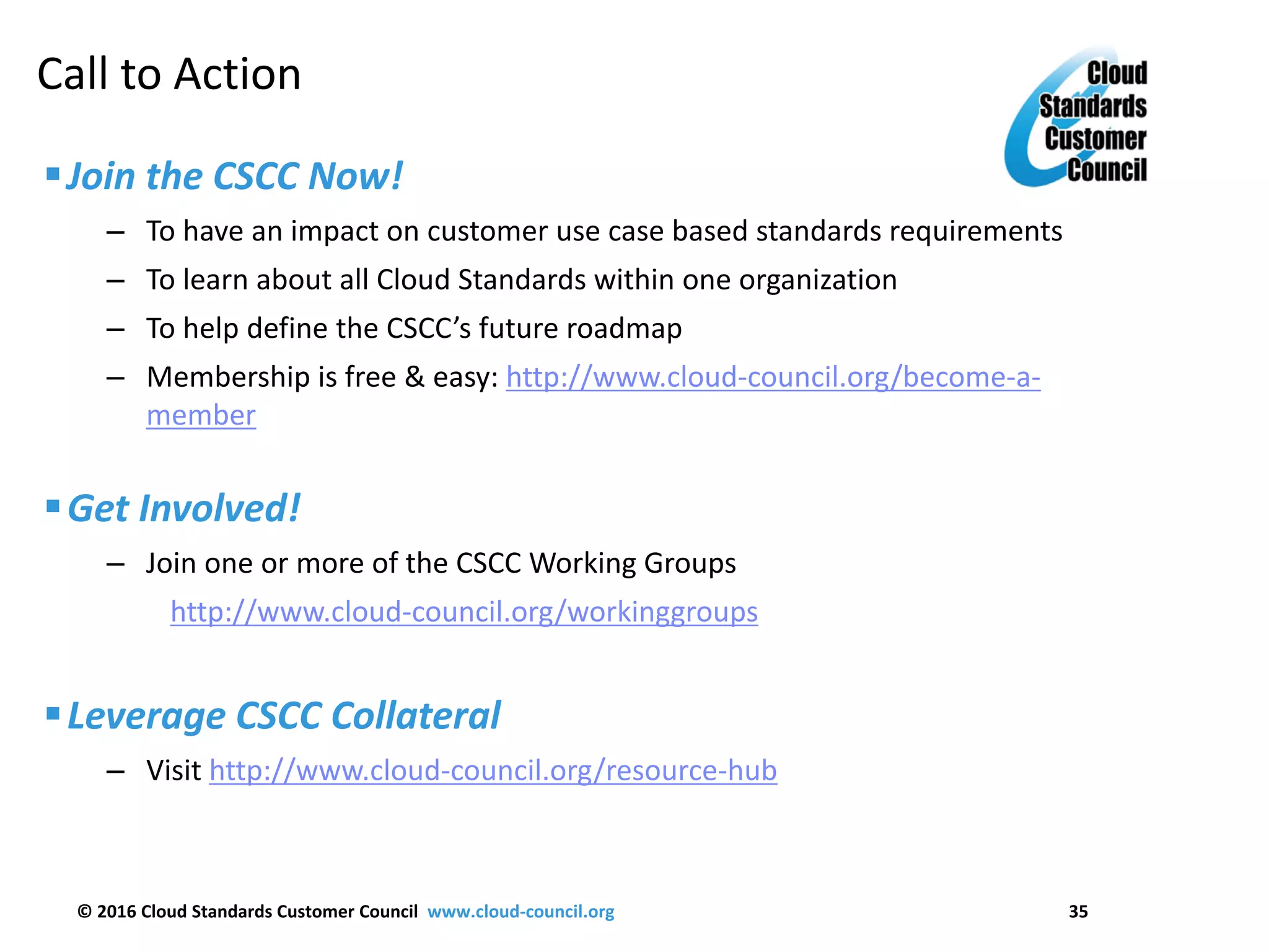 © 2016 Cloud Standards Customer Council www.cloud-council.org 35
Join the CSCC Now!
– To have an impact on customer use case based standards requirements
– To learn about all Cloud Standards within one organization
– To help define the CSCC’s future roadmap
– Membership is free & easy: http://www.cloud-council.org/become-a-
member
Get Involved!
– Join one or more of the CSCC Working Groups
http://www.cloud-council.org/workinggroups
Leverage CSCC Collateral
– Visit http://www.cloud-council.org/resource-hub
Call to Action
 