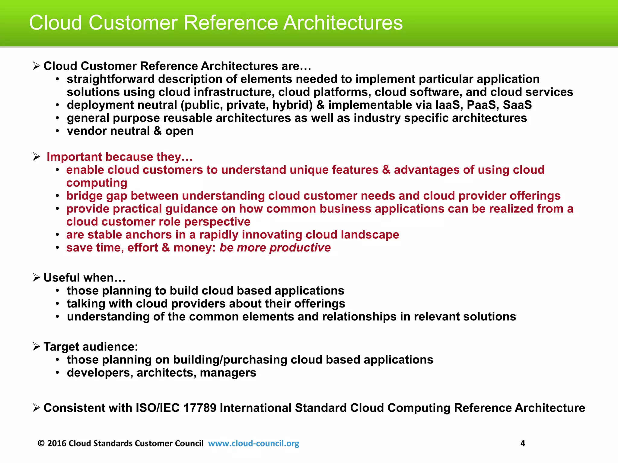 © 2016 Cloud Standards Customer Council www.cloud-council.org 4
 Cloud Customer Reference Architectures are…
• straightforward description of elements needed to implement particular application
solutions using cloud infrastructure, cloud platforms, cloud software, and cloud services
• deployment neutral (public, private, hybrid) & implementable via IaaS, PaaS, SaaS
• general purpose reusable architectures as well as industry specific architectures
• vendor neutral & open
 Important because they…
• enable cloud customers to understand unique features & advantages of using cloud
computing
• bridge gap between understanding cloud customer needs and cloud provider offerings
• provide practical guidance on how common business applications can be realized from a
cloud customer role perspective
• are stable anchors in a rapidly innovating cloud landscape
• save time, effort & money: be more productive
 Useful when…
• those planning to build cloud based applications
• talking with cloud providers about their offerings
• understanding of the common elements and relationships in relevant solutions
 Target audience:
• those planning on building/purchasing cloud based applications
• developers, architects, managers
 Consistent with ISO/IEC 17789 International Standard Cloud Computing Reference Architecture
Cloud Customer Reference Architectures
 