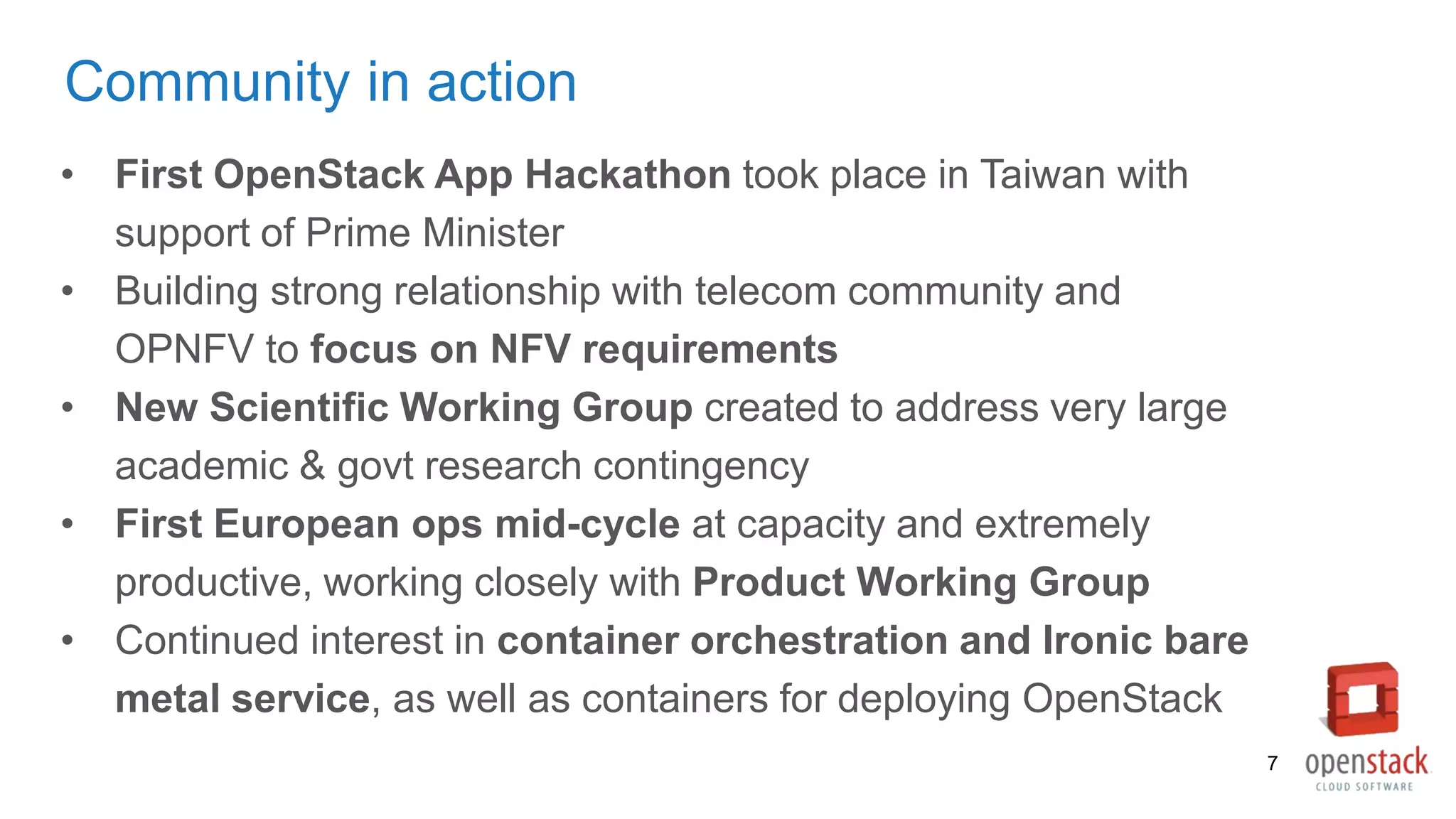 Community in action
• First OpenStack App Hackathon took place in Taiwan with
support of Prime Minister
• Building strong relationship with telecom community and
OPNFV to focus on NFV requirements
• New Scientific Working Group created to address very large
academic & govt research contingency
• First European ops mid-cycle at capacity and extremely
productive, working closely with Product Working Group
• Continued interest in container orchestration and Ironic bare
metal service, as well as containers for deploying OpenStack
7
 