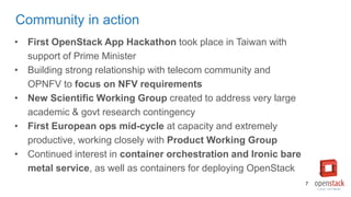 Community in action
• First OpenStack App Hackathon took place in Taiwan with
support of Prime Minister
• Building strong relationship with telecom community and
OPNFV to focus on NFV requirements
• New Scientific Working Group created to address very large
academic & govt research contingency
• First European ops mid-cycle at capacity and extremely
productive, working closely with Product Working Group
• Continued interest in container orchestration and Ironic bare
metal service, as well as containers for deploying OpenStack
7
 