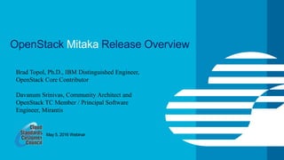 © IBM Corporation 1
OpenStack Mitaka Release Overview
Brad Topol, Ph.D., IBM Distinguished Engineer,
OpenStack Core Contributor
Davanum Srinivas, Community Architect and
OpenStack TC Member / Principal Software
Engineer, Mirantis
May 5, 2016 Webinar
 