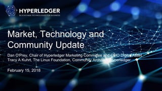 Market, Technology and
Community Update
Dan O'Prey, Chair of Hyperledger Marketing Committee and CMO Digital Asset
Tracy A Kuhrt, The Linux Foundation, Community Architect, Hyperledger
February 15, 2018
 