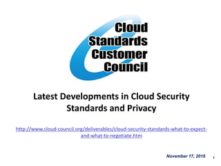 1
Latest Developments in Cloud Security
Standards and Privacy
http://www.cloud-council.org/deliverables/cloud-security-standards-what-to-expect-
and-what-to-negotiate.htm
November 17, 2016
 