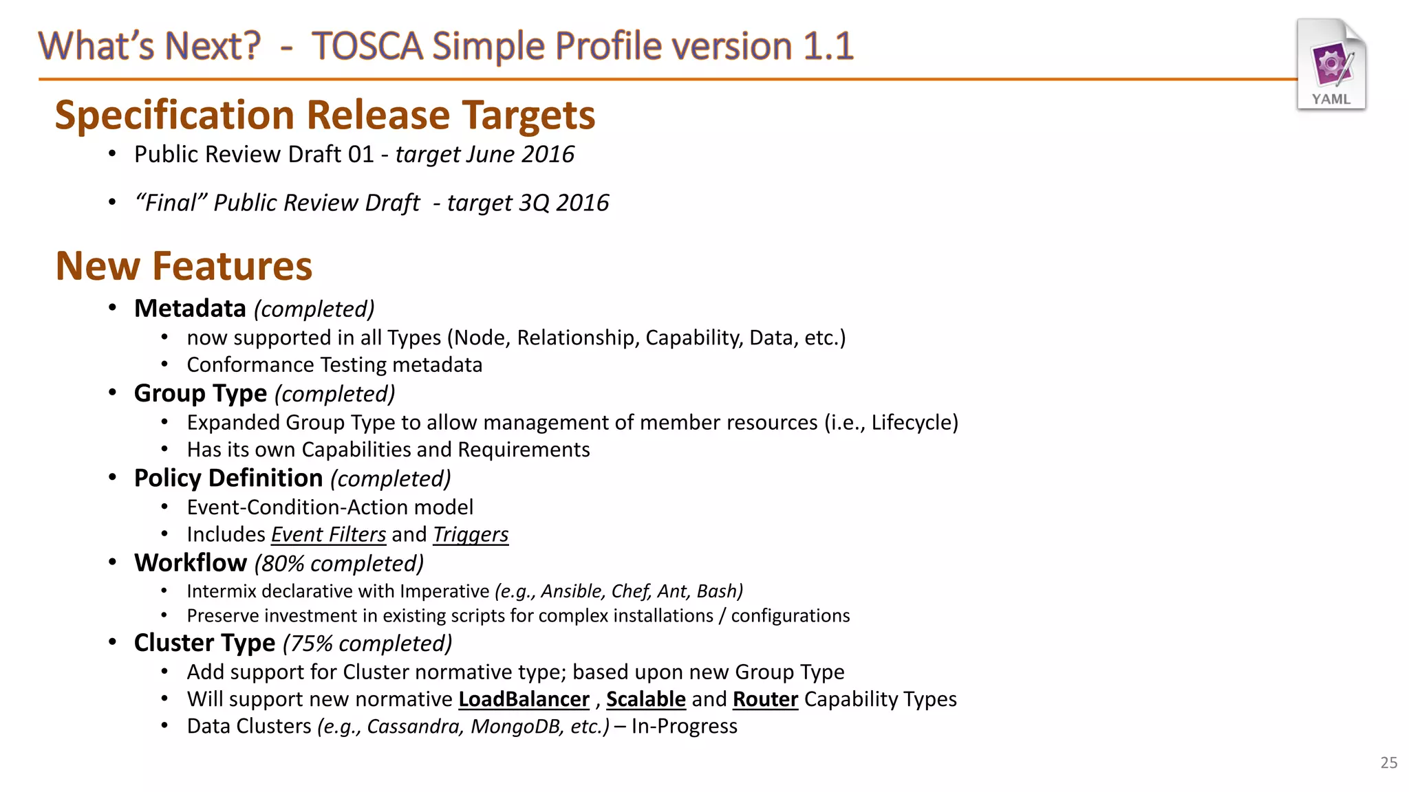 Specification Release Targets
• Public Review Draft 01 - target June 2016
• “Final” Public Review Draft - target 3Q 2016
New Features
• Metadata (completed)
• now supported in all Types (Node, Relationship, Capability, Data, etc.)
• Conformance Testing metadata
• Group Type (completed)
• Expanded Group Type to allow management of member resources (i.e., Lifecycle)
• Has its own Capabilities and Requirements
• Policy Definition (completed)
• Event-Condition-Action model
• Includes Event Filters and Triggers
• Workflow (80% completed)
• Intermix declarative with Imperative (e.g., Ansible, Chef, Ant, Bash)
• Preserve investment in existing scripts for complex installations / configurations
• Cluster Type (75% completed)
• Add support for Cluster normative type; based upon new Group Type
• Will support new normative LoadBalancer , Scalable and Router Capability Types
• Data Clusters (e.g., Cassandra, MongoDB, etc.) – In-Progress
25
 