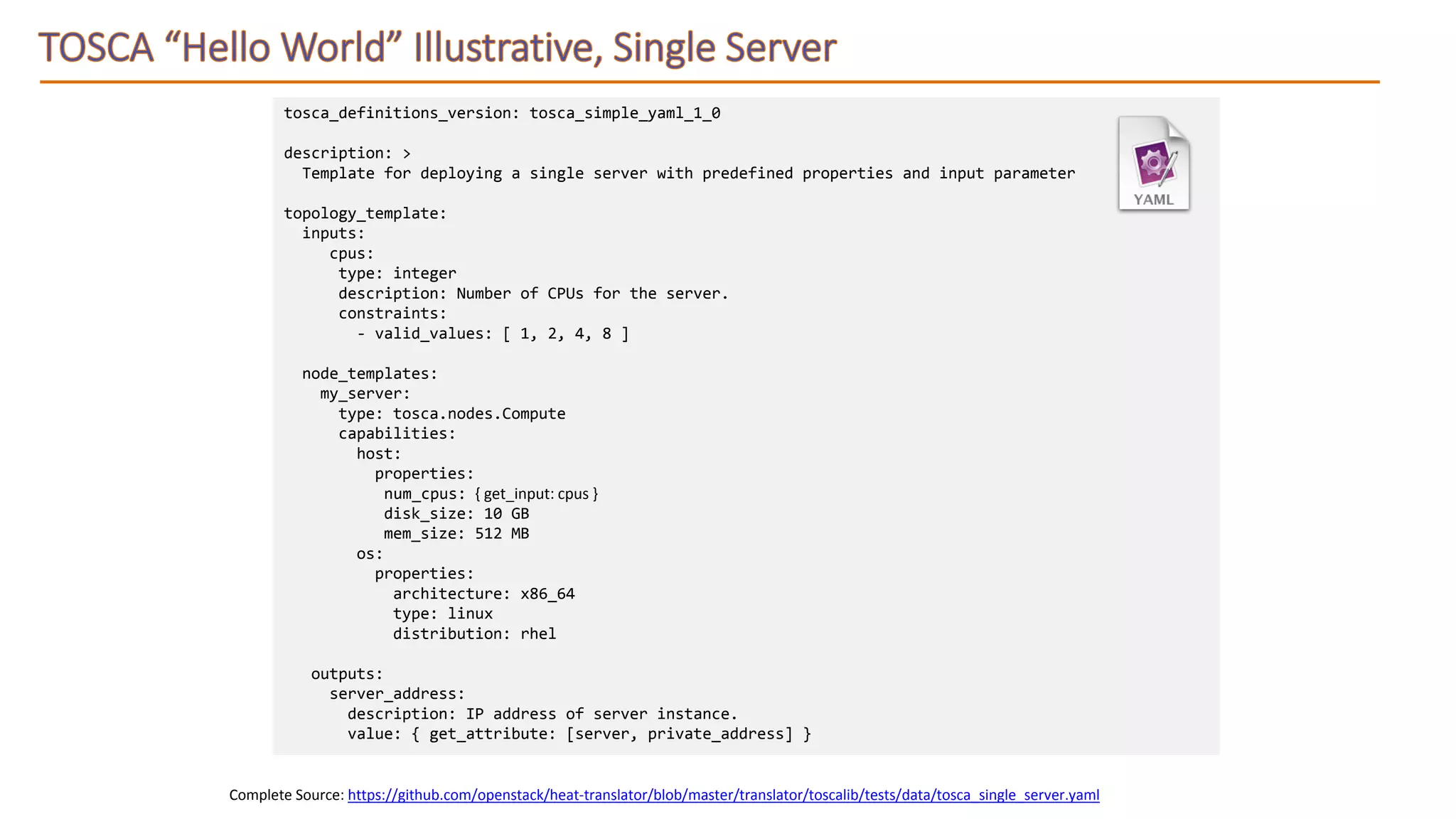 Complete Source: https://github.com/openstack/heat-translator/blob/master/translator/toscalib/tests/data/tosca_single_server.yaml
tosca_definitions_version: tosca_simple_yaml_1_0
description: >
Template for deploying a single server with predefined properties and input parameter
topology_template:
inputs:
cpus:
type: integer
description: Number of CPUs for the server.
constraints:
- valid_values: [ 1, 2, 4, 8 ]
node_templates:
my_server:
type: tosca.nodes.Compute
capabilities:
host:
properties:
num_cpus: { get_input: cpus }
disk_size: 10 GB
mem_size: 512 MB
os:
properties:
architecture: x86_64
type: linux
distribution: rhel
outputs:
server_address:
description: IP address of server instance.
value: { get_attribute: [server, private_address] }
 