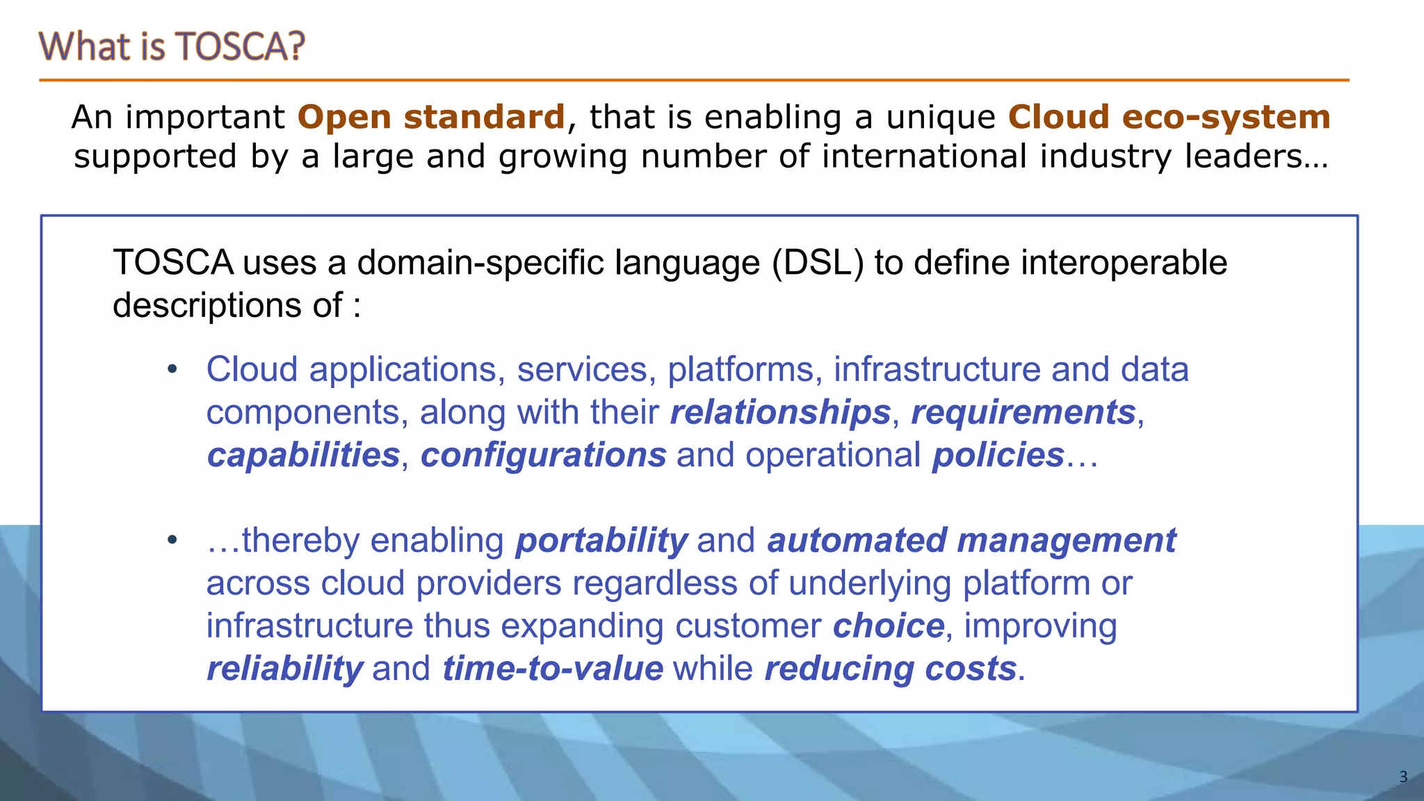 An important Open standard, that is enabling a unique Cloud eco-system
supported by a large and growing number of international industry leaders…
TOSCA uses a domain-specific language (DSL) to define interoperable
descriptions of :
• Cloud applications, services, platforms, infrastructure and data
components, along with their relationships, requirements,
capabilities, configurations and operational policies…
• …thereby enabling portability and automated management
across cloud providers regardless of underlying platform or
infrastructure thus expanding customer choice, improving
reliability and time-to-value while reducing costs.
3
 