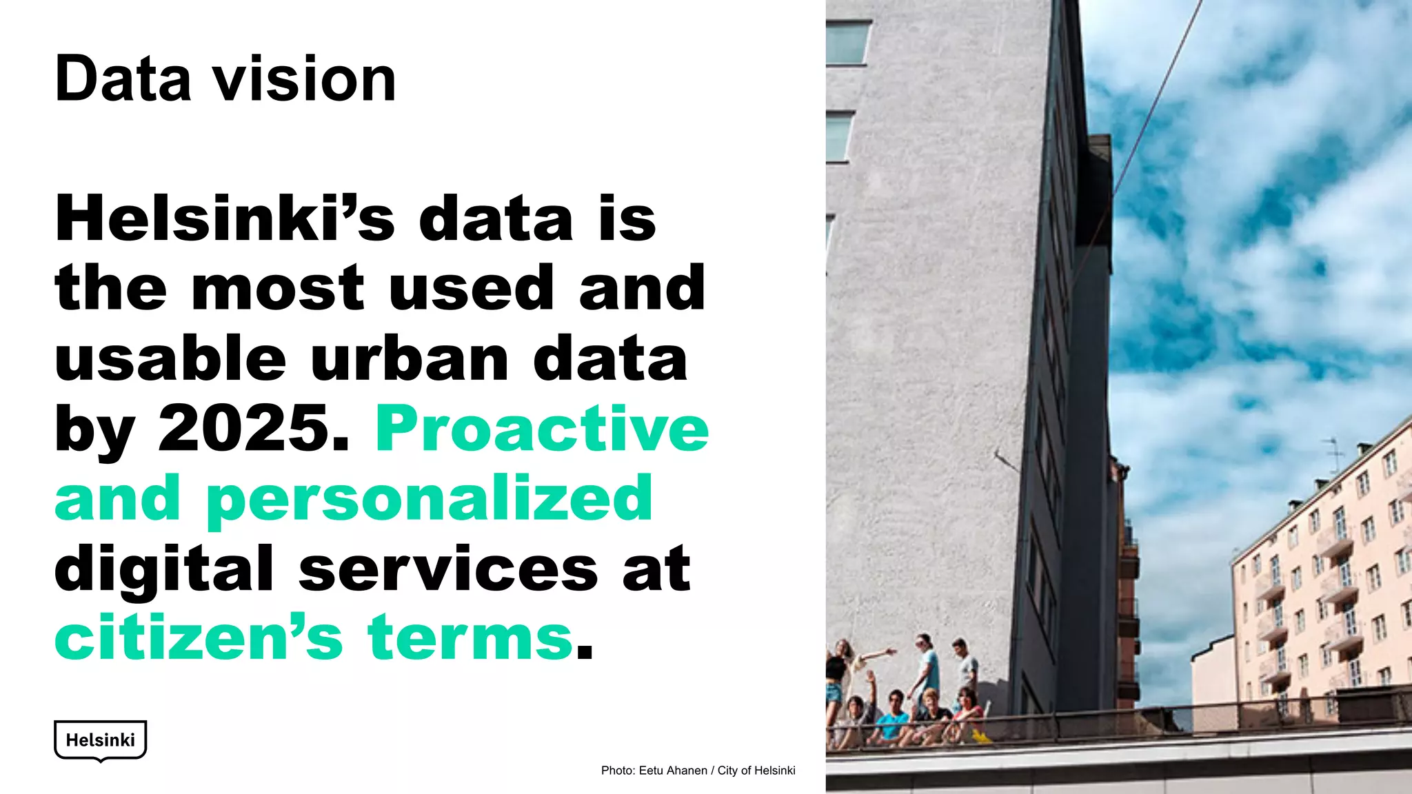 Data vision
Helsinki’s data is
the most used and
usable urban data
by 2025. Proactive
and personalized
digital services at
citizen’s terms.
Photo: Eetu Ahanen / City of Helsinki