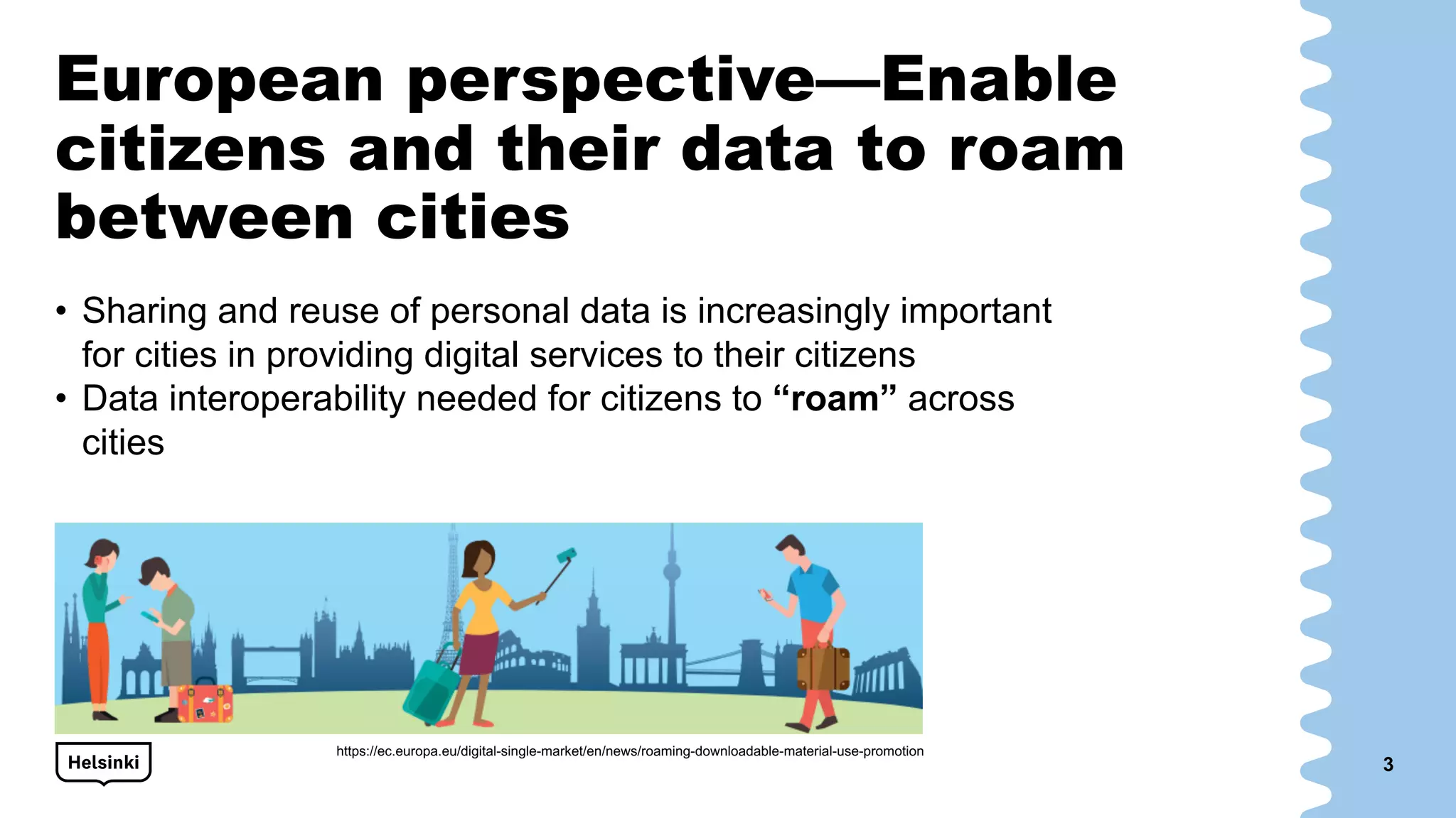 European perspective—Enable
citizens and their data to roam
between cities
• Sharing and reuse of personal data is increasingly important
for cities in providing digital services to their citizens
• Data interoperability needed for citizens to “roam” across
cities
3
https://ec.europa.eu/digital-single-market/en/news/roaming-downloadable-material-use-promotion