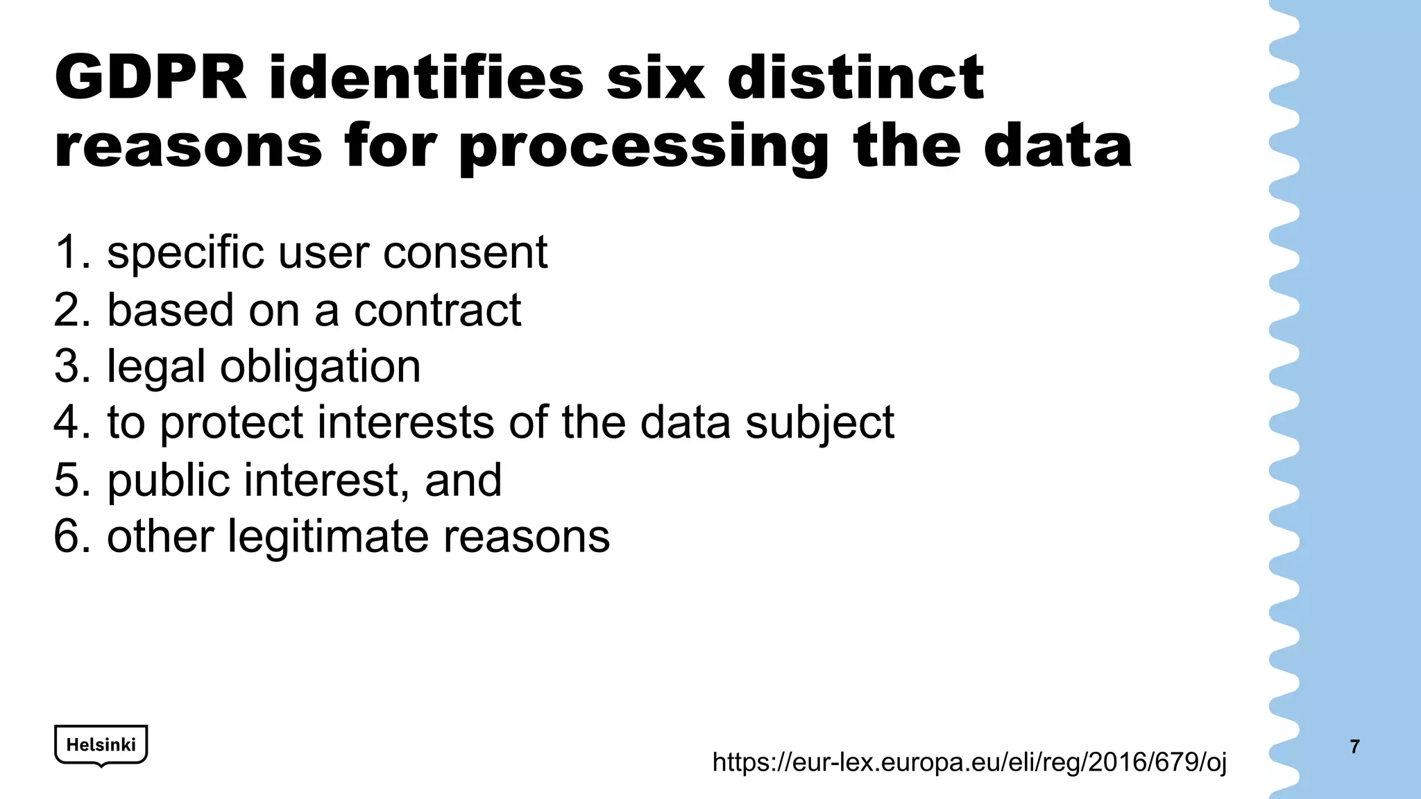 GDPR identifies six distinct
reasons for processing the data
1. specific user consent
2. based on a contract
3. legal obligation
4. to protect interests of the data subject
5. public interest, and
6. other legitimate reasons
7
https://eur-lex.europa.eu/eli/reg/2016/679/oj