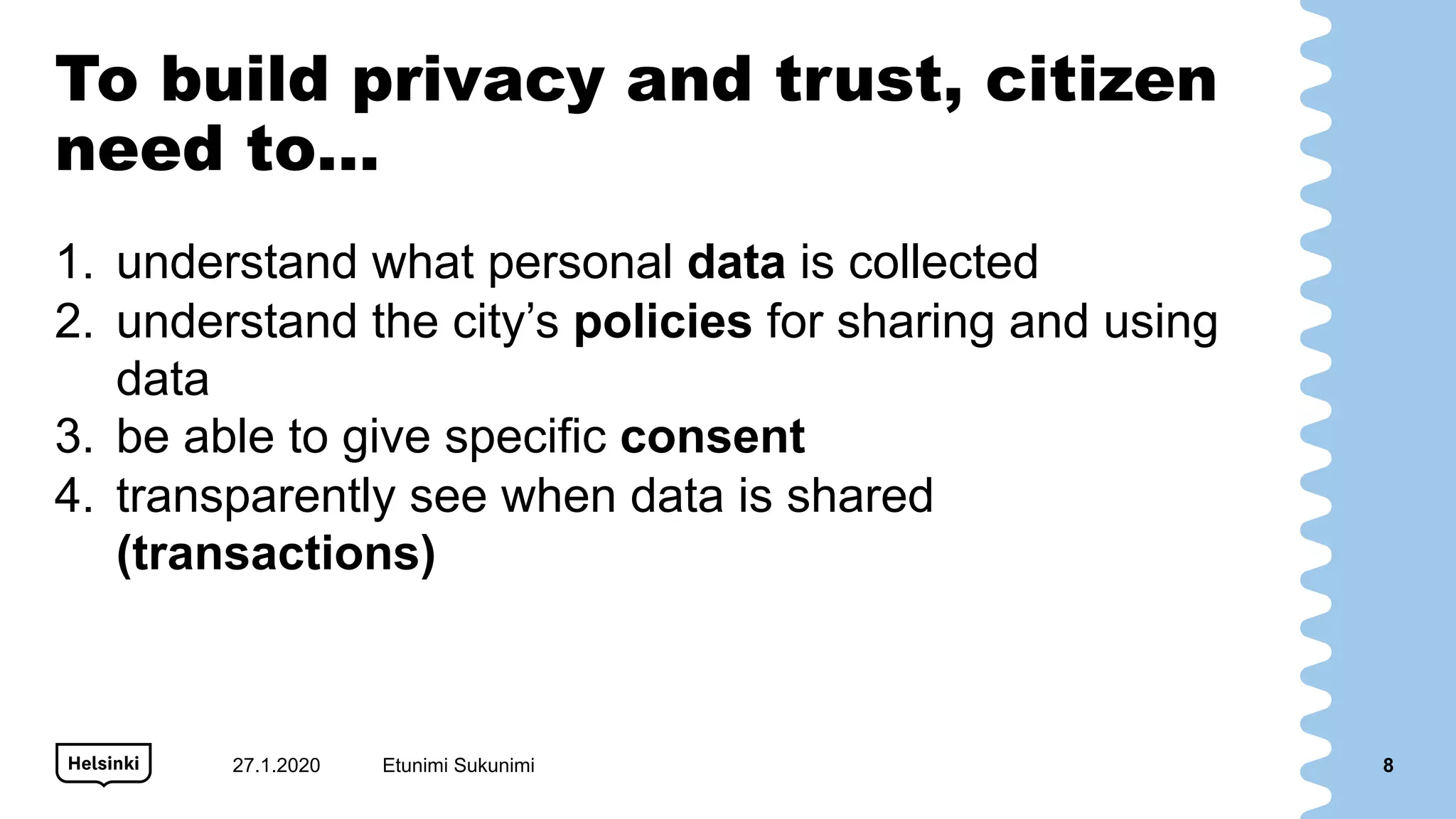 To build privacy and trust, citizen
need to…
1. understand what personal data is collected
2. understand the city’s policies for sharing and using
data
3. be able to give specific consent
4. transparently see when data is shared
(transactions)
27.1.2020 Etunimi Sukunimi 8