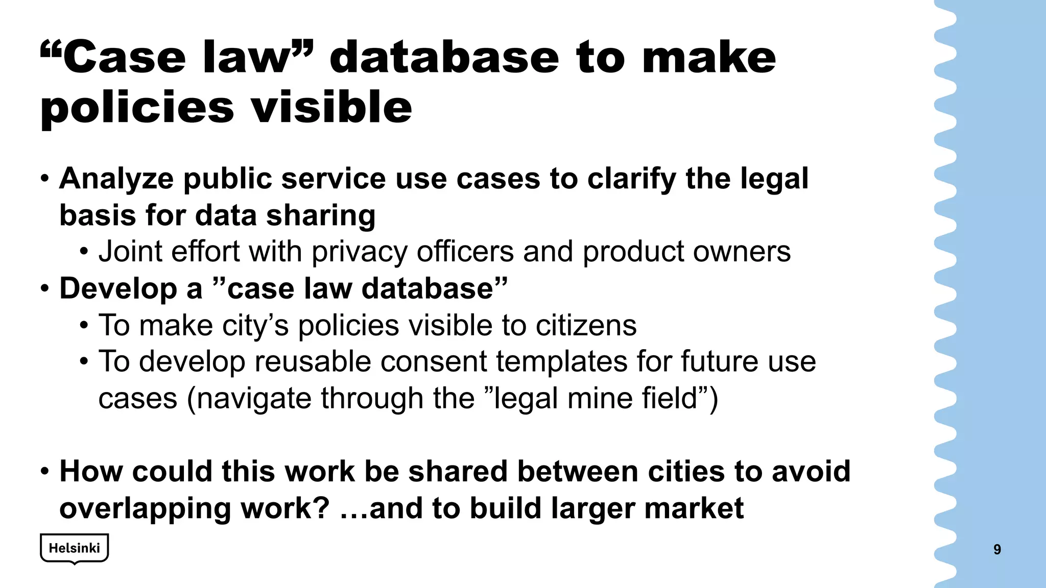 “Case law” database to make
policies visible
• Analyze public service use cases to clarify the legal
basis for data sharing
• Joint effort with privacy officers and product owners
• Develop a ”case law database”
• To make city’s policies visible to citizens
• To develop reusable consent templates for future use
cases (navigate through the ”legal mine field”)
• How could this work be shared between cities to avoid
overlapping work? …and to build larger market
9