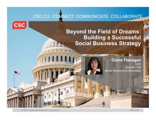 CSC C3 : CONNECT. COMMUNICATE. COLLABORATE.


                                       Beyond the Field of Dreams:
                                             Building a Successful
                                          Social Business Strategy

                                                         Claire Flanagan
                                                                            CSC
                                                                    Director, KM
                                                    Social Business/Communities




© 2011 Computer Sciences Corporation                                   5/6/11 12:04   1
 