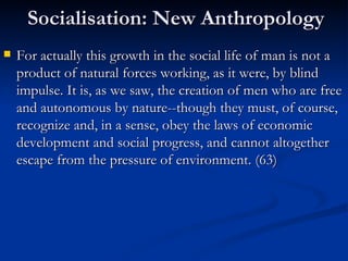 Socialisation: New Anthropology For actually this growth in the social life of man is not a product of natural forces working, as it were, by blind impulse. It is, as we saw, the creation of men who are free and autonomous by nature--though they must, of course, recognize and, in a sense, obey the laws of economic development and social progress, and cannot altogether escape from the pressure of environment.  (63) 