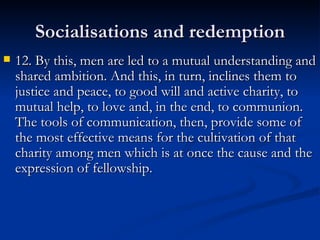 Socialisations and redemption 12. By this, men are led to a mutual understanding and shared ambition. And this, in turn, inclines them to justice and peace, to good will and active charity, to mutual help, to love and, in the end, to communion. The tools of communication, then, provide some of the most effective means for the cultivation of that charity among men which is at once the cause and the expression of fellowship. 