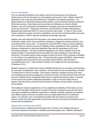 Service Reliability
From an operational standpoint, the reality is that all cloud ecosystems and enterprise
infrastructures will have disruptions to some degree at some point in time. Mission critical HIT
applications must meet very high performance, availability, and reliability standards. The
growing reliance on distributed network-based solutions, such as Service-Oriented Architecture
(SOA) web services, Cloud-based service providers and Software as a Service (SaaS)
solutions, are only increasing the complexities of managing, securing and maintaining these
dynamic environments. These types of services may be hosted by multiple heterogeneous,
geographically distributed CSPs or in local on-premise data centers. In order to meet overall
mission performance goals, the service capabilities may have their workloads shifted across the
cloud ecosystem in order to optimize processing and storage resources.

Despite some well publicized CSP disruptions, cloud based services overall have been
remarkably reliable, which may be fostering a dangerous complacency among customers who
are putting all their trust in them. It’s important to note that CSPs continue to spend significant
sums of money to maintain security and reliability of their capabilities for their customers. Their
business is dependent on delivering capabilities that meet the expectations of the most
demanding enterprise. The data compiled by AppNeta on the uptime reliability of 40 of the
largest providers of cloud-based services provides some basic statistics on how CSPs are
performing. The overall industry yearly average of uptime for all the CSPs monitored is 99.948%
or 273 minutes of unavailability per year. The best providers achieve 99.9994%, (three minutes
of unavailability each year) and the worst providers achieve 99.92%, (420 minutes of
unavailability each year). These statistics indicate a low outage risk from cloud providers
(Thibideaux, 2011).

Disaster recovery is a component of service reliability that focuses on processes and technology
for resumption of applications, data, hardware, communications (such as networking), and other
IT infrastructure in case of a disaster. The process of devising a disaster recovery plan starts
with identifying and prioritizing applications, services and data, and determining for each one the
amount of downtime that’s acceptable before there is a significant business impact. In general,
current cloud SLAs provide inadequate guarantees in case of a service outage due to a
disaster. Most cloud SLAs provide cursory treatment of disaster recovery issues, procedures
and processes.

The healthcare industry’s dependence on the availability and reliability of information can be a
matter of life and death. Performance is another factor that is slowing the pace at which cloud
computing is adopted by healthcare organizations. Globally, hospitals, physicians and patients
have different types of Internet connections that can impact performance of a healthcare
system. For example, many rural healthcare facilities still use modems to connect to the
Internet. Uptime and other appropriate service levels should be reviewed and included as part of
the service level agreement.

Integration and Interoperability
A key component to healthcare that transcends the IT domain is the reliable exchange of
commonly understood information to facilitate coordinated patient care. Different participants


Copyright © 2012 Cloud Standards Customer Council                                           Page 10
 