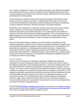 (e.g., surgeons, pediatricians, nurses) in the healthcare ecosystem have different terminologies
and requirements. Delivering an end-to-end system that fully integrates all patient information,
including emergency and in-patient care, pharmacies, billing, reimbursement and more requires
standardization and interoperability.

Certain standards are needed to help drive the transfer and storage of data within the cloud
through common and unifying components. To help facilitate these issues, the HCOs have
many Standards Development Organizations (SDOs) developing specifications and standards
to support healthcare informatics, information exchange, and systems integration.4

Most SDOs produce standards for a particular healthcare domain such as pharmacy, medical
devices, imaging or insurance (claims processing) transactions. The large number of
healthcare organizations and standards that exist, or are in-development, make it difficult to
monitor and track the overall landscape of healthcare standards. Even with standards such as
Digital Imaging and Communications in Medicine (DICOM), many manufacturers implement or
interpret technology standards differently, so data interchange and interoperability remains
difficult.

Some of the risks associated with migration to the cloud include incompatibilities with the
enterprise organization, strategic vision, its business or operational processes, managing a new
services-based financial/billing chargeback model, dealing with the lack of transparency of off-
loaded data and applications, or leveraging existing system architecture. A typical cloud
computing environment consists of disparate components from multiple CSPs and legacy on-
premise data center applications. Ultimately the legacy system infrastructure, business process
improvements, financial management, and Operations and Maintenance (O&M) all need to be
an integral part of the HIT cloud strategy.

Data Portability
Another barrier that impacts some healthcare organizations’ willingness to adopt cloud
computing is the concern regarding the ability to transition to another cloud vendor or back to
the healthcare organization without disrupting operations or introducing conflicting claims to the
data. With traditional IT, the healthcare organization has physical control of systems, services
and data. The concern is that if a provider were to suspend its services or refuse access to data,
a healthcare organization may suddenly be unable to service its patients or customers. Or, if the
healthcare organization were given notice that the cloud service would be discontinued, the lack
of interoperability across cloud systems could make it very challenging to migrate to a new
cloud service provider. This risk highlights the need for provider agreements that address
termination rights, rights to access and retrieve data at any time, termination assistance in
moving to another provider and “cure periods” to allow breach of contract to be remedied before
the provider terminates or suspends services.


4 Some of the American National Standards Institute (ANSI) accredited SDOs include Health Level Seven
(HL7) International, IEEE-11073, and NCPDP. The National Institute of Standards and Technology (NIST)
also monitors and engages with the SDOs to facilitate the process.



Copyright © 2012 Cloud Standards Customer Council                                            Page 11
 
