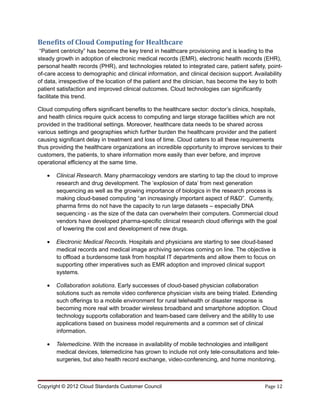 Benefits of Cloud Computing for Healthcare
 “Patient centricity” has become the key trend in healthcare provisioning and is leading to the
steady growth in adoption of electronic medical records (EMR), electronic health records (EHR),
personal health records (PHR), and technologies related to integrated care, patient safety, point-
of-care access to demographic and clinical information, and clinical decision support. Availability
of data, irrespective of the location of the patient and the clinician, has become the key to both
patient satisfaction and improved clinical outcomes. Cloud technologies can significantly
facilitate this trend.

Cloud computing offers significant benefits to the healthcare sector: doctor’s clinics, hospitals,
and health clinics require quick access to computing and large storage facilities which are not
provided in the traditional settings. Moreover, healthcare data needs to be shared across
various settings and geographies which further burden the healthcare provider and the patient
causing significant delay in treatment and loss of time. Cloud caters to all these requirements
thus providing the healthcare organizations an incredible opportunity to improve services to their
customers, the patients, to share information more easily than ever before, and improve
operational efficiency at the same time.

   •   Clinical Research. Many pharmacology vendors are starting to tap the cloud to improve
       research and drug development. The ‘explosion of data’ from next generation
       sequencing as well as the growing importance of biologics in the research process is
       making cloud-based computing “an increasingly important aspect of R&D”. Currently,
       pharma firms do not have the capacity to run large datasets – especially DNA
       sequencing - as the size of the data can overwhelm their computers. Commercial cloud
       vendors have developed pharma-specific clinical research cloud offerings with the goal
       of lowering the cost and development of new drugs.

   •   Electronic Medical Records. Hospitals and physicians are starting to see cloud-based
       medical records and medical image archiving services coming on line. The objective is
       to offload a burdensome task from hospital IT departments and allow them to focus on
       supporting other imperatives such as EMR adoption and improved clinical support
       systems.

   •   Collaboration solutions. Early successes of cloud-based physician collaboration
       solutions such as remote video conference physician visits are being trialed. Extending
       such offerings to a mobile environment for rural telehealth or disaster response is
       becoming more real with broader wireless broadband and smartphone adoption. Cloud
       technology supports collaboration and team-based care delivery and the ability to use
       applications based on business model requirements and a common set of clinical
       information.

   •   Telemedicine. With the increase in availability of mobile technologies and intelligent
       medical devices, telemedicine has grown to include not only tele-consultations and tele-
       surgeries, but also health record exchange, video-conferencing, and home monitoring.



Copyright © 2012 Cloud Standards Customer Council                                          Page 12
 