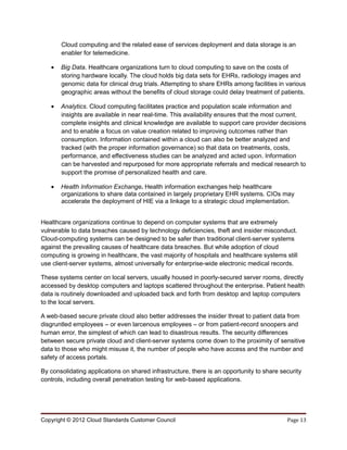 Cloud computing and the related ease of services deployment and data storage is an
       enabler for telemedicine.

   •   Big Data. Healthcare organizations turn to cloud computing to save on the costs of
       storing hardware locally. The cloud holds big data sets for EHRs, radiology images and
       genomic data for clinical drug trials. Attempting to share EHRs among facilities in various
       geographic areas without the benefits of cloud storage could delay treatment of patients.

   •   Analytics. Cloud computing facilitates practice and population scale information and
       insights are available in near real-time. This availability ensures that the most current,
       complete insights and clinical knowledge are available to support care provider decisions
       and to enable a focus on value creation related to improving outcomes rather than
       consumption. Information contained within a cloud can also be better analyzed and
       tracked (with the proper information governance) so that data on treatments, costs,
       performance, and effectiveness studies can be analyzed and acted upon. Information
       can be harvested and repurposed for more appropriate referrals and medical research to
       support the promise of personalized health and care.

   •   Health Information Exchange. Health information exchanges help healthcare
       organizations to share data contained in largely proprietary EHR systems. CIOs may
       accelerate the deployment of HIE via a linkage to a strategic cloud implementation.


Healthcare organizations continue to depend on computer systems that are extremely
vulnerable to data breaches caused by technology deficiencies, theft and insider misconduct.
Cloud-computing systems can be designed to be safer than traditional client-server systems
against the prevailing causes of healthcare data breaches. But while adoption of cloud
computing is growing in healthcare, the vast majority of hospitals and healthcare systems still
use client-server systems, almost universally for enterprise-wide electronic medical records.

These systems center on local servers, usually housed in poorly-secured server rooms, directly
accessed by desktop computers and laptops scattered throughout the enterprise. Patient health
data is routinely downloaded and uploaded back and forth from desktop and laptop computers
to the local servers.

A web-based secure private cloud also better addresses the insider threat to patient data from
disgruntled employees – or even larcenous employees – or from patient-record snoopers and
human error, the simplest of which can lead to disastrous results. The security differences
between secure private cloud and client-server systems come down to the proximity of sensitive
data to those who might misuse it, the number of people who have access and the number and
safety of access portals.

By consolidating applications on shared infrastructure, there is an opportunity to share security
controls, including overall penetration testing for web-based applications.




Copyright © 2012 Cloud Standards Customer Council                                          Page 13
 