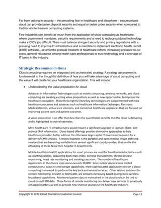 Far from lacking in security – the prevailing fear in healthcare and elsewhere – secure private
cloud can provide better physical security and equal or better cyber security when compared to
traditional client-server computing systems.

Few industries can benefit as much from the application of cloud computing as healthcare,
where government mandates, security requirements and a need to replace outdated technology
make a CIO's job difficult. They must balance stringent security and privacy regulations with a
pressing need to improve IT infrastructure and a mandate to implement electronic health record
(EHR) software—all amid the political firestorm of healthcare reform, increasing pressure to cut
costs, general reluctance among health care professionals to trust technology and a shortage of
IT talent in the industry.


Strategic Recommendations
Cloud computing requires an integrated and orchestrated strategy. A strategy assessment is
fundamental to the thoughtful definition of how you will take advantage of cloud computing and
the value it will create for your healthcare organization. This will include:

   •   Understanding the value proposition for cloud.

       Advances in Information Technologies such as mobile computing, wireless networks, and cloud
       computing are creating exciting value propositions as well as new opportunities to improve the
       healthcare ecosystem. These three tightly linked key technologies are supplemented with new
       healthcare processes and advances such as Healthcare Information Exchanges, Electronic
       Medical Records, virtual care solutions, and connected healthcare appliances that are focused on
       improving patient care and patient outcomes.

       A value proposition is an offer that describes the quantifiable benefits that the cloud is delivering
       and is highlighted in several examples.

       Most health care IT infrastructures would require a significant upgrade to capture, share, and
       protect EMR information. Cloud-based offerings provide alternative approaches to help
       healthcare providers better address the otherwise large capital IT investment required for a
       delivery of EMR services. A related example is the portable and open medical image archiving
       services that are becoming available from several significant cloud providers that enable the
       offloading of these tasks from hospital IT departments.

       Mobile health (mHealth) applications for smart phones are used for health related activities such
       as counting calories, calculating body mass index, exercise management, chronic disease
       monitoring, heart rate monitoring and smoking cessation. The number of healthcare
       applications in the iTunes store alone exceeds 10,000. Since mobile devices have limited
       computational capacity and storage capabilities, more sophisticated applications rely on a cloud
       computing framework to perform the key back-end related services. Other related solutions for
       remote monitoring, eHealth or telehealth, are similarly increasing based on improved wireless
       broadband capabilities. Monitored patient data is maintained in the cloud and can be tied to
       cloud-based EMR data. These forms of remote monitoring can deliver new services to previously
       untapped markets as well as provide new revenue sources to the healthcare industry.


Copyright © 2012 Cloud Standards Customer Council                                                   Page 14
 