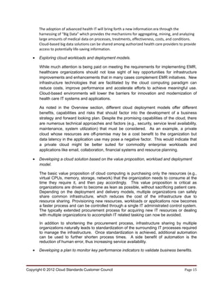 The adoption of advanced health IT will bring forth a new information era through the
       harnessing of “Big Data” which provides the mechanisms for aggregating, mining, and analyzing
       large amounts of medical data on processes, treatments, effectiveness, costs, and conditions.
       Cloud-based big data solutions can be shared among authorized health care providers to provide
       access to potentially life-saving information.

   •   Exploring cloud workloads and deployment models.

       While much attention is being paid on meeting the requirements for implementing EMR,
       healthcare organizations should not lose sight of key opportunities for infrastructure
       improvements and enhancements that in many cases complement EMR initiatives. New
       infrastructure technologies that are facilitated by the cloud computing paradigm can
       reduce costs, improve performance and accelerate efforts to achieve meaningful use.
       Cloud-based environments will lower the barriers for innovation and modernization of
       health care IT systems and applications.

       As noted in the Overview section, different cloud deployment models offer different
       benefits, capabilities and risks that should factor into the development of a business
       strategy and forward looking plan. Despite the promising capabilities of the cloud, there
       are numerous technical approaches and factors (e.g., security, service level availability,
       maintenance, system utilization) that must be considered. As an example, a private
       cloud whose resources are off-premise may be a cost benefit to the organization but
       data latency in the application use may pose a negative factor. This would indicate that
       a private cloud might be better suited for commodity enterprise workloads and
       applications like email, collaboration, financial systems and resource planning.

   •   Developing a cloud solution based on the value proposition, workload and deployment
       model.

       The basic value proposition of cloud computing is purchasing only the resources (e.g.,
       virtual CPUs, memory, storage, network) that the organization needs to consume at the
       time they require it, and then pay accordingly. This value proposition is critical as
       organizations are driven to become as lean as possible, without sacrificing patient care.
       Depending on the deployment and delivery models, multiple organizations can safely
       share common infrastructure, which reduces the cost of the infrastructure due to
       resource sharing. Provisioning new resources, workloads or applications now becomes
       a faster process and can be controlled through a single IT administrated control system.
       The typically extended procurement process for acquiring new IT resources or dealing
       with multiple organizations to accomplish IT related tasking can now be avoided.

       In addition to shortening the procurement process, infrastructure sharing by multiple
       organizations naturally leads to standardization of the surrounding IT processes required
       to manage the infrastructure. Once standardization is achieved, additional automation
       can be used to further shorten process times. A side benefit of automation is the
       reduction of human error, thus increasing service availability.

   •   Developing a plan to monitor key performance indicators to validate business benefits.



Copyright © 2012 Cloud Standards Customer Council                                             Page 15
 