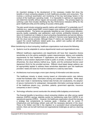 An important strategy is the development of the necessary models that show the
       benefits of cloud computing adoption to both healthcare providers and consumers. This
       involves a continual examination and monitoring of the key technology factors in the
       context of the healthcare operating model. It is impossible to optimize an organization
       and determine benefits without regular and accurate analytics. The process begins by
       outlining a plan that includes identifying the Key Performance Indicators (KPIs) for the
       given healthcare entity and the setting of success criteria goals.

       The plan would include comparing specific metrics with traditional IT or potentially non-IT
       methods (e.g., paper based EMR, current imagery scan retrieval) with the adopted cloud
       computing solution. The factors are generally classified as cost, infrastructure utilization,
       security, quality, availability, user satisfaction, audit controls, profitability indicators, and
       return on investment as it relates to cloud computing characteristics and service delivery.
       Some of these are contractual matters as defined in Service Level Agreements (SLAs)
       with the cloud service provider. Although these IT metrics are important, the KPIs that
       support the overall healthcare related goals (e.g., patient care quality) will ultimately
       validate the role of cloud-based solutions.

When transitioning to cloud computing, healthcare organizations must ensure the following:
   •   Systems must be adaptable to various departmental needs and organizational sizes.

       Different healthcare organizations and departments will have their respective diverse
       sensitivities as to the uptime availability, system responsiveness, latency, and scalability
       requirements for their healthcare IT applications and workflow. This factors back to
       whether a cloud solution deployment model is public or private, is located on-premise or
       off-premise, the cloud delivery method (e.g., SaaS), and the contractual Service Level
       Agreement (SLA) for the provided services. Different cloud based design patterns can
       be appropriately applied to address these sensitivities dependent upon the healthcare
       providers’ needs and sizes but must be evaluated on a case-by-case basis.

   •   Architectures must encourage a more open sharing of information and data sources.

       The healthcare industry is slowly moving toward an information-centric care delivery
       model that facilitates data / information sharing and collaborative workflow. While steps
       have been made in standardizing medical data formats and vocabularies, the adoption
       of secure mechanisms for widespread, interoperable information exchange between all
       of the healthcare players (e.g., providers, patients, government agencies, insurance
       companies) is slow in coming.

   •   Technology refreshes cannot overburden the already brittle budgetary environments.

       The financial benefits to launching a cloud computing initiative can often accrue capital
       expense (CAPEX) savings relatively quickly by transitioning costs from CAPEX to an
       operational expense (OPEX). However, the healthcare organization should first develop
       a strategy that complements its business goals / timelines with its current IT
       infrastructure and technology refresh cycle with the necessary elements of the cloud.
       There is the hidden cost that in the migration to a successful cloud computing-based
       solution, there can be both technical and organizational challenges as well as a learning
       curve.

Copyright © 2012 Cloud Standards Customer Council                                               Page 16
 