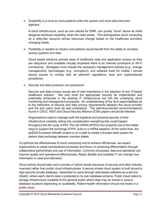 •   Scalability is a must as more patients enter the system and more data becomes
       digitized.

       A cloud infrastructure, such as one utilized for EMR, can quickly “burst” above its initial
       designed workload capability, when the need arises. This distinguishes cloud computing
       as a utility-like resource whose resources change based on the healthcare providers
       changing needs.

   •   Portability is needed as doctors and patients would benefit from the ability to remotely
       access systems and data.

       Cloud based solutions provide ease of healthcare data and application access as they
       are ubiquitous and available virtually anywhere there is an Internet connection or Wi-Fi
       connectivity. Strategies must include the necessary management policies (e.g., change
       management), technologies (e.g., encryption), and software tools for mobile / remote
       device access to comply with all pertinent regulations, laws and organizational
       procedures.

   •   Security and data protection are paramount.

       Security and data privacy issues are of vital importance in the adoption of any IT-based
       healthcare solution. Not only must the appropriate security be implemented and
       potentially enhanced in the existing IT infrastructure but into the underlying cloud
       monitoring and management processes. An understanding of the SLA responsibilities as
       to the distinction of security and data privacy requirements between the cloud provider
       and the end users must be well understood. The well-documented recommendations
       found in CSCC, NIST and Cloud Security Alliance (CSA) papers should be followed.

       Organizations need to manage both the logistical and physical security of their
       infrastructure carefully, taking into consideration everything that could happen
       throughout the life cycle of PHI. The US HIPAA HITECH Act presents one of the better
       ways to support the exchange of PHI, built on a HIPAA baseline. At the same time, the
       epSOS European eHealth project is on a path to create a Europe-wide system for
       patient data exchange between member states.

To optimize the effectiveness of cloud computing and to achieve efficiencies, we expect
organizations to adopt standardized processes and focus on achieving differentiation through
collaborative partnerships and use of information. Common processes, data and standards can
improve quality and operational effectiveness. Rapid, flexible and scalable IT can change how
information is used and delivered.

Cloud activity should take root in private or hybrid clouds (because of security and other industry
nuances) rather than public cloud infrastructures. A secure private cloud system is built around a
high-security private database, networked to users through web-based software-as-a-service
(SaaS), where each client’s data is protected in its own database schema. Public cloud refers to
storage infrastructure available to the general public where data may be stored in various
database locations depending on availability. Patient health information should not reside in a
public cloud.

Copyright © 2012 Cloud Standards Customer Council                                          Page 17
 
