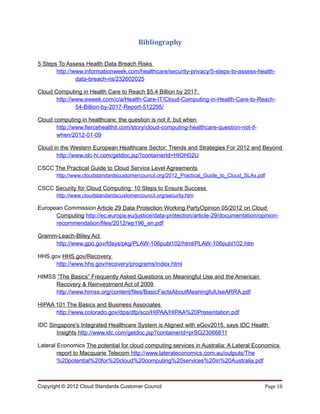 Bibliography

5 Steps To Assess Health Data Breach Risks
       http://www.informationweek.com/healthcare/security-privacy/5-steps-to-assess-health-
               data-breach-ris/232602025

Cloud Computing in Health Care to Reach $5.4 Billion by 2017:
       http://www.eweek.com/c/a/Health-Care-IT/Cloud-Computing-in-Health-Care-to-Reach-
               54-Billion-by-2017-Report-512295/

Cloud computing in healthcare: the question is not if, but when
       http://www.fiercehealthit.com/story/cloud-computing-healthcare-question-not-if-
       when/2012-01-09

Cloud in the Western European Healthcare Sector: Trends and Strategies For 2012 and Beyond
       http://www.idc-hi.com/getdoc.jsp?containerId=HIOH02U

CSCC The Practical Guide to Cloud Service Level Agreements
       http://www.cloudstandardscustomercouncil.org/2012_Practical_Guide_to_Cloud_SLAs.pdf

CSCC Security for Cloud Computing: 10 Steps to Ensure Success
       http://www.cloudstandardscustomercouncil.org/security.htm

European Commission Article 29 Data Protection Working PartyOpinion 05/2012 on Cloud
      Computing http://ec.europa.eu/justice/data-protection/article-29/documentation/opinion-
      recommendation/files/2012/wp196_en.pdf

Gramm-Leach-Bliley Act
     http://www.gpo.gov/fdsys/pkg/PLAW-106publ102/html/PLAW-106publ102.htm

HHS.gov HHS.gov/Recovery
      http://www.hhs.gov/recovery/programs/index.html

HIMSS “The Basics” Frequently Asked Questions on Meaningful Use and the American
     Recovery & Reinvestment Act of 2009
     http://www.himss.org/content/files/BasicFactsAboutMeaningfulUseARRA.pdf

HIPAA 101 The Basics and Business Associates
      http://www.colorado.gov/dpa/dfp/sco/HIPAA/HIPAA%20Presentation.pdf

IDC Singapore's Integrated Healthcare System is Aligned with eGov2015, says IDC Health
       Insights http://www.idc.com/getdoc.jsp?containerId=prSG23066611

Lateral Economics The potential for cloud computing services in Australia: A Lateral Economics
        report to Macquarie Telecom http://www.lateraleconomics.com.au/outputs/The
        %20potential%20for%20cloud%20computing%20services%20in%20Australia.pdf



Copyright © 2012 Cloud Standards Customer Council                                        Page 18
 