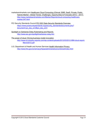 marketsandmarkets.com Healthcare Cloud Computing (Clinical, EMR, SaaS, Private, Public,
      Hybrid) Market - Global Trends, Challenges, Opportunities & Forecasts (2012 – 2017)
      http://www.marketsandmarkets.com/Market-Reports/cloud-computing-healthcare-
      market-347.html

PCI Security Standards Council PCI SSC Data Security Standards Overview
      https://www.pcisecuritystandards.org/security_standards/documents.php?
      document=pci_dss_v2-0#pci_dss_v2-0

Spotlight on Sarbanes-Oxley Rulemaking and Reports
       http://www.sec.gov/spotlight/sarbanes-oxley.htm

The power of cloud: Driving business model innovation
      http://www.ict-industry-reports.com/wp-content/uploads/2012/03/2012-IBM-cloud-report-
              March2012.pdf

U.S. Department of Health and Human Services Health Information Privacy
       http://www.hhs.gov/ocr/privacy/hipaa/administrative/combined/index.html




Copyright © 2012 Cloud Standards Customer Council                                    Page 19
 