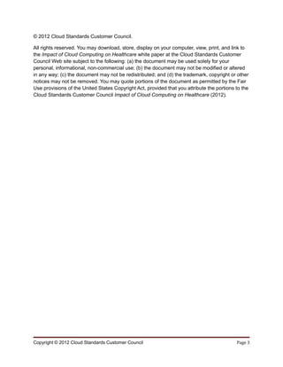 © 2012 Cloud Standards Customer Council.

All rights reserved. You may download, store, display on your computer, view, print, and link to
the Impact of Cloud Computing on Healthcare white paper at the Cloud Standards Customer
Council Web site subject to the following: (a) the document may be used solely for your
personal, informational, non-commercial use; (b) the document may not be modified or altered
in any way; (c) the document may not be redistributed; and (d) the trademark, copyright or other
notices may not be removed. You may quote portions of the document as permitted by the Fair
Use provisions of the United States Copyright Act, provided that you attribute the portions to the
Cloud Standards Customer Council Impact of Cloud Computing on Healthcare (2012).




Copyright © 2012 Cloud Standards Customer Council                                           Page 3
 