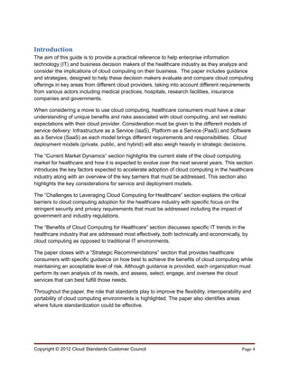 Introduction
The aim of this guide is to provide a practical reference to help enterprise information
technology (IT) and business decision makers of the healthcare industry as they analyze and
consider the implications of cloud computing on their business. The paper includes guidance
and strategies, designed to help these decision makers evaluate and compare cloud computing
offerings in key areas from different cloud providers, taking into account different requirements
from various actors including medical practices, hospitals, research facilities, insurance
companies and governments.

When considering a move to use cloud computing, healthcare consumers must have a clear
understanding of unique benefits and risks associated with cloud computing, and set realistic
expectations with their cloud provider. Consideration must be given to the different models of
service delivery: Infrastructure as a Service (IaaS), Platform as a Service (PaaS) and Software
as a Service (SaaS) as each model brings different requirements and responsibilities. Cloud
deployment models (private, public, and hybrid) will also weigh heavily in strategic decisions.

The “Current Market Dynamics” section highlights the current state of the cloud computing
market for healthcare and how it is expected to evolve over the next several years. This section
introduces the key factors expected to accelerate adoption of cloud computing in the healthcare
industry along with an overview of the key barriers that must be addressed. This section also
highlights the key considerations for service and deployment models.

The “Challenges to Leveraging Cloud Computing for Healthcare” section explains the critical
barriers to cloud computing adoption for the healthcare industry with specific focus on the
stringent security and privacy requirements that must be addressed including the impact of
government and industry regulations.

The “Benefits of Cloud Computing for Healthcare” section discusses specific IT trends in the
healthcare industry that are addressed most effectively, both technically and economically, by
cloud computing as opposed to traditional IT environments.

The paper closes with a “Strategic Recommendations” section that provides healthcare
consumers with specific guidance on how best to achieve the benefits of cloud computing while
maintaining an acceptable level of risk. Although guidance is provided, each organization must
perform its own analysis of its needs, and assess, select, engage, and oversee the cloud
services that can best fulfill those needs.

Throughout the paper, the role that standards play to improve the flexibility, interoperability and
portability of cloud computing environments is highlighted. The paper also identifies areas
where future standardization could be effective.




Copyright © 2012 Cloud Standards Customer Council                                             Page 4
 