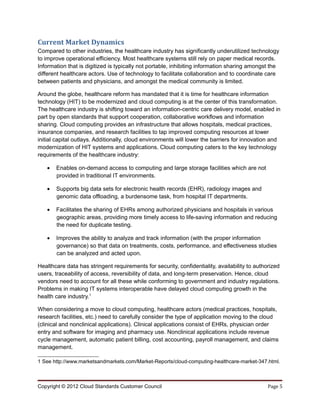 Current Market Dynamics
Compared to other industries, the healthcare industry has significantly underutilized technology
to improve operational efficiency. Most healthcare systems still rely on paper medical records.
Information that is digitized is typically not portable, inhibiting information sharing amongst the
different healthcare actors. Use of technology to facilitate collaboration and to coordinate care
between patients and physicians, and amongst the medical community is limited.

Around the globe, healthcare reform has mandated that it is time for healthcare information
technology (HIT) to be modernized and cloud computing is at the center of this transformation.
The healthcare industry is shifting toward an information-centric care delivery model, enabled in
part by open standards that support cooperation, collaborative workflows and information
sharing. Cloud computing provides an infrastructure that allows hospitals, medical practices,
insurance companies, and research facilities to tap improved computing resources at lower
initial capital outlays. Additionally, cloud environments will lower the barriers for innovation and
modernization of HIT systems and applications. Cloud computing caters to the key technology
requirements of the healthcare industry:

   •   Enables on-demand access to computing and large storage facilities which are not
       provided in traditional IT environments.

   •   Supports big data sets for electronic health records (EHR), radiology images and
       genomic data offloading, a burdensome task, from hospital IT departments.

   •   Facilitates the sharing of EHRs among authorized physicians and hospitals in various
       geographic areas, providing more timely access to life-saving information and reducing
       the need for duplicate testing.

   •   Improves the ability to analyze and track information (with the proper information
       governance) so that data on treatments, costs, performance, and effectiveness studies
       can be analyzed and acted upon.

Healthcare data has stringent requirements for security, confidentiality, availability to authorized
users, traceability of access, reversibility of data, and long-term preservation. Hence, cloud
vendors need to account for all these while conforming to government and industry regulations.
Problems in making IT systems interoperable have delayed cloud computing growth in the
health care industry.1

When considering a move to cloud computing, healthcare actors (medical practices, hospitals,
research facilities, etc.) need to carefully consider the type of application moving to the cloud
(clinical and nonclinical applications). Clinical applications consist of EHRs, physician order
entry and software for imaging and pharmacy use. Nonclinical applications include revenue
cycle management, automatic patient billing, cost accounting, payroll management, and claims
management.

1 See http://www.marketsandmarkets.com/Market-Reports/cloud-computing-healthcare-market-347.html.



Copyright © 2012 Cloud Standards Customer Council                                              Page 5
 