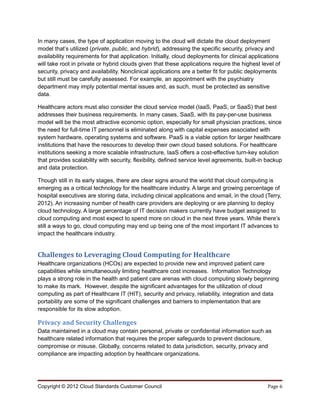 In many cases, the type of application moving to the cloud will dictate the cloud deployment
model that’s utilized (private, public, and hybrid), addressing the specific security, privacy and
availability requirements for that application. Initially, cloud deployments for clinical applications
will take root in private or hybrid clouds given that these applications require the highest level of
security, privacy and availability. Nonclinical applications are a better fit for public deployments
but still must be carefully assessed. For example, an appointment with the psychiatry
department may imply potential mental issues and, as such, must be protected as sensitive
data.

Healthcare actors must also consider the cloud service model (IaaS, PaaS, or SaaS) that best
addresses their business requirements. In many cases, SaaS, with its pay-per-use business
model will be the most attractive economic option, especially for small physician practices, since
the need for full-time IT personnel is eliminated along with capital expenses associated with
system hardware, operating systems and software. PaaS is a viable option for larger healthcare
institutions that have the resources to develop their own cloud based solutions. For healthcare
institutions seeking a more scalable infrastructure, IaaS offers a cost-effective turn-key solution
that provides scalability with security, flexibility, defined service level agreements, built-in backup
and data protection.

Though still in its early stages, there are clear signs around the world that cloud computing is
emerging as a critical technology for the healthcare industry. A large and growing percentage of
hospital executives are storing data, including clinical applications and email, in the cloud (Terry,
2012). An increasing number of health care providers are deploying or are planning to deploy
cloud technology. A large percentage of IT decision makers currently have budget assigned to
cloud computing and most expect to spend more on cloud in the next three years. While there’s
still a ways to go, cloud computing may end up being one of the most important IT advances to
impact the healthcare industry.


Challenges to Leveraging Cloud Computing for Healthcare
Healthcare organizations (HCOs) are expected to provide new and improved patient care
capabilities while simultaneously limiting healthcare cost increases. Information Technology
plays a strong role in the health and patient care arenas with cloud computing slowly beginning
to make its mark. However, despite the significant advantages for the utilization of cloud
computing as part of Healthcare IT (HIT), security and privacy, reliability, integration and data
portability are some of the significant challenges and barriers to implementation that are
responsible for its slow adoption.

Privacy and Security Challenges
Data maintained in a cloud may contain personal, private or confidential information such as
healthcare related information that requires the proper safeguards to prevent disclosure,
compromise or misuse. Globally, concerns related to data jurisdiction, security, privacy and
compliance are impacting adoption by healthcare organizations.




Copyright © 2012 Cloud Standards Customer Council                                               Page 6
 