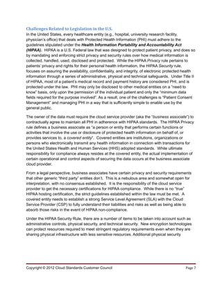 Challenges Related to Legislation in the U.S.
In the United States, every healthcare entity (e.g., hospital, university research facility,
physician’s office) that deals with Protected Health Information (PHI) must adhere to the
guidelines stipulated under the Health Information Portability and Accountability Act
(HIPAA). HIPAA is a U.S. Federal law that was designed to protect patient privacy, and does so
by mandating and enforcing strict privacy and security rules over how medical information is
collected, handled, used, disclosed and protected. While the HIPAA Privacy rule pertains to
patients’ privacy and rights for their personal health information, the HIPAA Security rule,
focuses on assuring the availability, confidentiality, and integrity, of electronic protected health
information through a series of administrative, physical and technical safeguards. Under Title II
of HIPAA, most of a patient’s medical record and payment history are considered PHI, and is
protected under the law. PHI may only be disclosed to other medical entities on a “need to
know” basis, only upon the permission of the individual patient and only the “minimum data
fields required for the purpose involved”. As a result, one of the challenges is “Patient Consent
Management” and managing PHI in a way that is sufficiently simple to enable use by the
general public.

The owner of the data must require the cloud service provider (aka the “business associate”) to
contractually agree to maintain all PHI in adherence with HIPAA standards. The HIPAA Privacy
rule defines a business associate as “a person or entity that performs certain functions or
activities that involve the use or disclosure of protected health information on behalf of, or
provides services to, a covered entity”. Covered entities are institutions, organizations or
persons who electronically transmit any health information in connection with transactions for
the United States Health and Human Services (HHS) adopted standards. While ultimate
responsibility for compliance always resides at the covered entity, the actual implementation of
certain operational and control aspects of securing the data occurs at the business associate
cloud provider.

From a legal perspective, business associates have certain privacy and security requirements
that other generic “third party” entities don’t. This is a nebulous area and somewhat open for
interpretation, with no consensus established. It is the responsibility of the cloud service
provider to get the necessary certifications for HIPAA compliance. While there is no “true”
HIPAA hosting certification, the strict guidelines established within the law must be met. A
covered entity needs to establish a strong Service Level Agreement (SLA) with the Cloud
Service Provider (CSP) to fully understand their liabilities and risks as well as being able to
absorb those risks in the event of HIPAA non-compliance.

Under the HIPAA Security Rule, there are a number of items to be taken into account such as
administrative controls, physical security, and technical security. New encryption technologies
can protect resources required to meet stringent regulatory requirements even when they are
sharing physical infrastructure with less sensitive resources. Additional physical security




Copyright © 2012 Cloud Standards Customer Council                                             Page 7
 