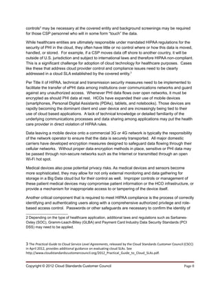 controls2 may be necessary at the covered entity and background screenings may be required
for those CSP personnel who will in some form “touch” the data.

While healthcare entities are ultimately responsible under mandated HIPAA regulations for the
security of PHI in the cloud, they often have little or no control where or how this data is moved,
handled, or stored. For example, if a CSP moves data off shore to another country, it will be
outside of U.S. jurisdiction and subject to international laws and therefore HIPAA non-compliant.
This is a significant challenge for adoption of cloud technology for healthcare purposes. Cases
like these that address cloud provider control and compliance issues need to be clearly
addressed in a cloud SLA established by the covered entity.3

Per Title II of HIPAA, technical and transmission security measures need to be implemented to
facilitate the transfer of ePHI data among institutions over communications networks and guard
against any unauthorized access. Whenever PHI data flows over open networks, it must be
encrypted as should PHI data at rest. HCOs have expanded their use of mobile devices
(smartphones, Personal Digital Assistants (PDAs), tablets, and notebooks). Those devices are
rapidly becoming the dominant client end user device and are increasingly being tied to their
use of cloud based applications. A lack of technical knowledge or detailed familiarity of the
underlying communications processes and data sharing among applications may put the health
care provider in direct violation of HIPAA rules.

Data leaving a mobile device onto a commercial 3G or 4G network is typically the responsibility
of the network operator to ensure that the data is securely transported. All major domestic
carriers have developed encryption measures designed to safeguard data flowing through their
cellular networks. Without proper data encryption methods in place, sensitive or PHI data may
be passed through non-secure networks such as the Internet or transmitted through an open
Wi-Fi hot spot.

Medical devices also pose potential privacy risks. As medical devices and sensors become
more sophisticated, they may allow for not only external monitoring and data gathering for
storage in a Big Data cloud but for their control as well. Improper controls or management of
these patient medical devices may compromise patient information or the HCO infrastructure, or
provide a mechanism for inappropriate access to or tampering of the device itself.

Another critical component that is required to meet HIPAA compliance is the process of correctly
identifying and authenticating users along with a comprehensive authorized privilege and role-
based access control. Passwords or other safeguards are necessary to confirm the identity of

2 Depending on the type of healthcare application, additional laws and regulations such as Sarbanes-
Oxley (SOC), Gramm-Leach-Bliley (GLBA) and Payment Card Industry Data Security Standards (PCI
DSS) may need to be applied.



3 The Practical Guide to Cloud Service Level Agreements, released by the Cloud Standards Customer Council (CSCC)
in April 2012, provides additional guidance on evaluating cloud SLAs. See
http://www.cloudstandardscustomercouncil.org/2012_Practical_Guide_to_Cloud_SLAs.pdf.


Copyright © 2012 Cloud Standards Customer Council                                                        Page 8
 