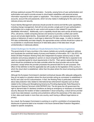 all those seeking to access PHI information. Currently, varying forms of user authentication and
authorization are used to provide access to cloud based capabilities with personal access
information required for each system or application. This results in a potential plethora of user
accounts, account IDs and passwords, which not only makes it challenging for the user but also
reduces privacy and security.

Future Identity Management advances should provide for end-to-end full life-cycle capabilities,
including change management, that will not only provide a single point of user authentication /
authorization but a single site for user control and access to their related PII (personally
identifiable information). Additionally, such a capability should also work across all device types
(PCs, cell phone, mobile computing devices and sensors) to provide a unified user-centric
secure and private digital identity. Associated with user access is the necessity to track the
actions or behaviors of users in audit logs to determine PHI data usage. In order to maintain
PHI data confidentiality and data integrity, the appropriate access controls should be in place so
no accidental or unauthorized disclosure of data takes place or that data does not get
unintentionally or maliciously altered.

Global Challenges for Healthcare Clouds Related to Data Privacy Legislation
The governments of many countries in the mature markets are currently struggling to address
and coordinate the combined needs of privacy and freedom of information. On 1 July 2012, the
Article 29 Data Protection Working Party (the independent European advisory body on data
protection and privacy) adopted an opinion on cloud computing (WP196) that is expected to be
used as a standard guide for cloud requirements in the EU. Their opinion stated that the cloud
client should be considered as the data controller while the cloud provider acts as the data
processor, except where the provider processes the personal data for its own purposes. One
effect of that definition is that the applicable law will usually be the legislation of the country in
which the cloud client is established, rather than the place where the cloud computing providers
are located.

Although the European Commission's standard contractual clauses offer adequate safeguards,
they do not apply to a situation where the cloud provider acting as a processor is established in
the EU and uses non-EU subcontractors. In fact, the Working Party is particularly concerned
about data protection risks related to international law enforcement requests such as those
related to the Uniting and Strengthening America by Providing Appropriate Tools Required to
Intercept and Obstruct Terrorism (USA PATRIOT) Act. The Act gives the US government the
right to demand data if it declares conditions as being an emergency or necessary to homeland
security. Because the location of data is abstracted in cloud computing, a cloud service provider
could move data between countries and jurisdictions without the awareness of the data owner.
In fact, data could reside in more than one country, each having a different legal stance on
privacy.

As a result, the European Commission is working on a call for a prohibition of corresponding
disclosures of personal data to be included in the future General Data Protection Regulation,
subject to specific exceptions.



Copyright © 2012 Cloud Standards Customer Council                                               Page 9
 