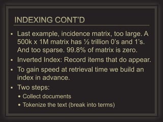 Last example, incidence matrix, too large. A
  500k x 1M matrix has ½ trillion 0’s and 1’s.
  And too sparse. 99.8% of matrix is zero.
 Inverted Index: Record items that do appear.
 To gain speed at retrieval time we build an
  index in advance.
 Two steps:
     Collect documents
     Tokenize the text (break into terms)
 