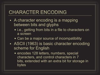    A character encoding is a mapping
    between bits and glyphs
     i.e., getting from bits in a file to characters on
      a screen
     Can be a major source of incompatibility
   ASCII (1963) is basic character encoding
    scheme for English
     encodes 128 letters, numbers, special
      characters, and control characters in 7
      bits, extended with an extra bit for storage in
      bytes
 