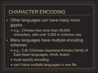    Other languages can have many more
    glyphs
     e.g., Chinese has more than 40,000
     characters, with over 3,000 in common use
   Many languages have multiple encoding
    schemes
     e.g., CJK (Chinese-Japanese-Korean) family of
      East Asian languages, Hindi, Arabic
     must specify encoding
     can’t have multiple languages in one file
 