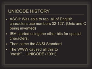  ASCII: Was able to rep. all of English
  characters use numbers 32-127. (Unix and C
  being invented)
 IBM started using the other bits for special
  characters.
 Then came the ANSI Standard
 The WWW caused all this to
  “crash”….UNICODE (1991)
 