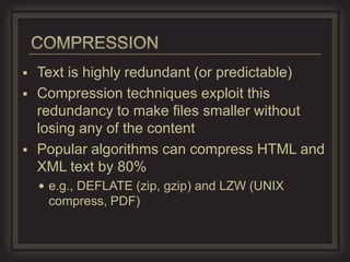 Text is highly redundant (or predictable)
 Compression techniques exploit this
  redundancy to make files smaller without
  losing any of the content
 Popular algorithms can compress HTML and
  XML text by 80%
     e.g., DEFLATE (zip, gzip) and LZW (UNIX
     compress, PDF)
 