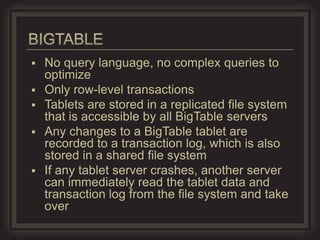    No query language, no complex queries to
    optimize
   Only row-level transactions
   Tablets are stored in a replicated file system
    that is accessible by all BigTable servers
   Any changes to a BigTable tablet are
    recorded to a transaction log, which is also
    stored in a shared file system
   If any tablet server crashes, another server
    can immediately read the tablet data and
    transaction log from the file system and take
    over
 
