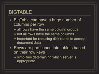    BigTable can have a huge number of
    columns per row
     all rows have the same column groups
     not all rows have the same columns
     important for reducing disk reads to access
     document data
   Rows are partitioned into tablets based
    on their row keys
     simplifies determining which server is
     appropriate
 
