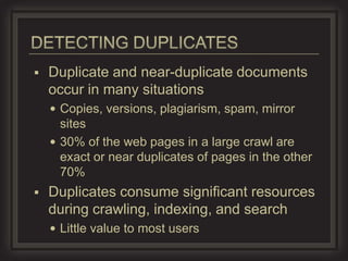    Duplicate and near-duplicate documents
    occur in many situations
     Copies, versions, plagiarism, spam, mirror
      sites
     30% of the web pages in a large crawl are
      exact or near duplicates of pages in the other
      70%
   Duplicates consume significant resources
    during crawling, indexing, and search
     Little value to most users
 