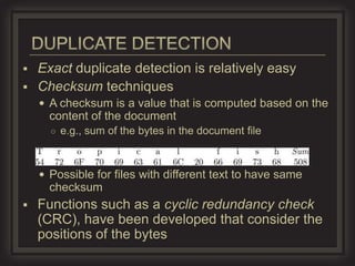  Exact duplicate detection is relatively easy
 Checksum techniques
     A checksum is a value that is computed based on the
      content of the document
      ○ e.g., sum of the bytes in the document file



     Possible for files with different text to have same
      checksum
   Functions such as a cyclic redundancy check
    (CRC), have been developed that consider the
    positions of the bytes
 